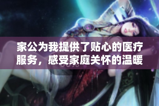 家公为我提供了贴心的医疗服务，感受家庭关怀的温暖与力量