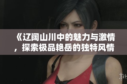 《辽阔山川中的魅力与激情，探索极品艳岳的独特风情》