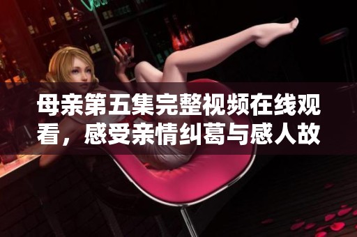 母亲第五集完整视频在线观看，感受亲情纠葛与感人故事的深度探索