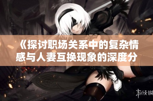 《探讨职场关系中的复杂情感与人妻互换现象的深度分析》