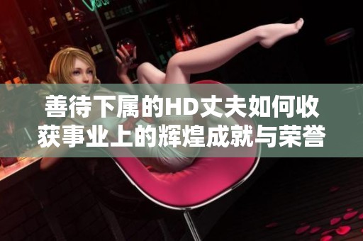 善待下属的HD丈夫如何收获事业上的辉煌成就与荣誉