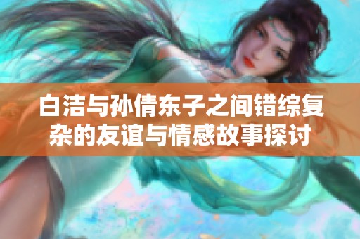 白洁与孙倩东子之间错综复杂的友谊与情感故事探讨