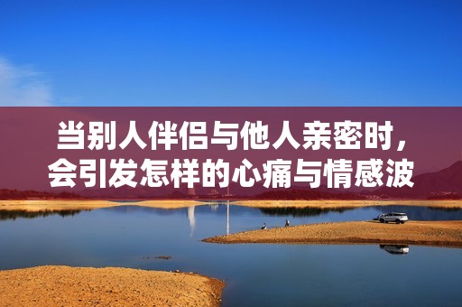 当别人伴侣与他人亲密时，会引发怎样的心痛与情感波动呢