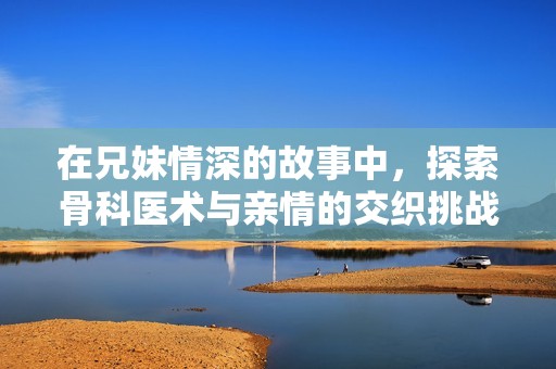 在兄妹情深的故事中，探索骨科医术与亲情的交织挑战