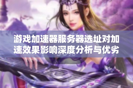 游戏加速器服务器选址对加速效果影响深度分析与优劣比较