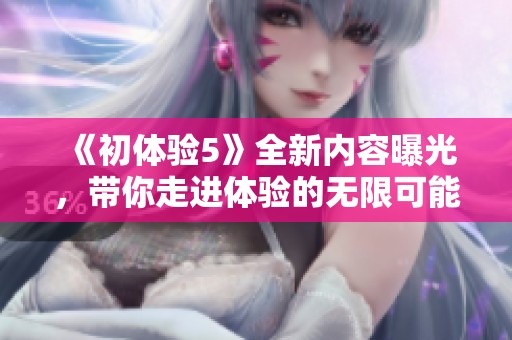 《初体验5》全新内容曝光，带你走进体验的无限可能与精彩世界
