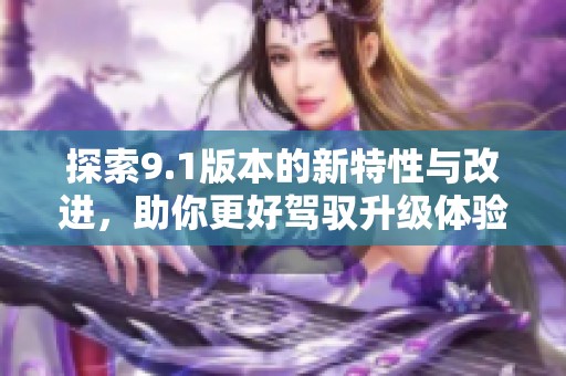 探索9.1版本的新特性与改进，助你更好驾驭升级体验