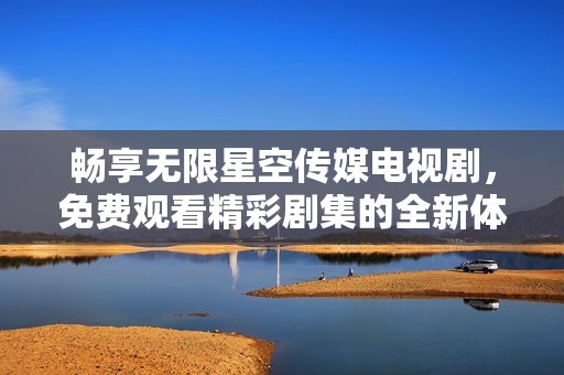 畅享无限星空传媒电视剧，免费观看精彩剧集的全新体验