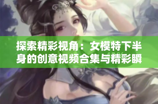 探索精彩视角：女模特下半身的创意视频合集与精彩瞬间欣赏