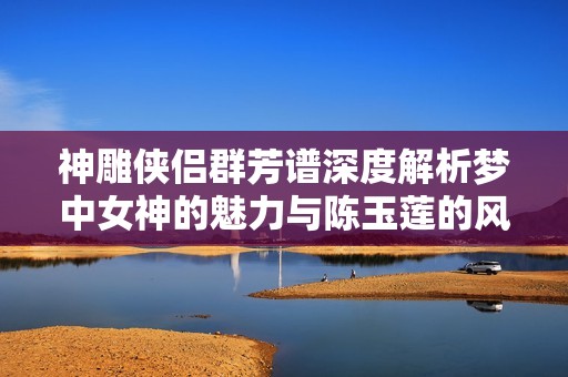 神雕侠侣群芳谱深度解析梦中女神的魅力与陈玉莲的风采