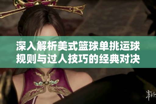 深入解析美式篮球单挑运球规则与过人技巧的经典对决