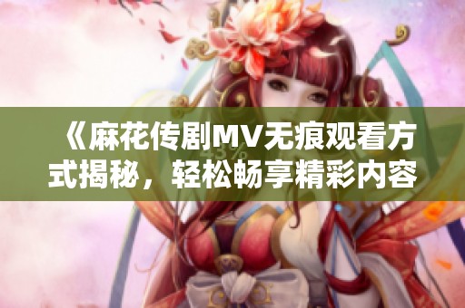 《麻花传剧MV无痕观看方式揭秘，轻松畅享精彩内容》
