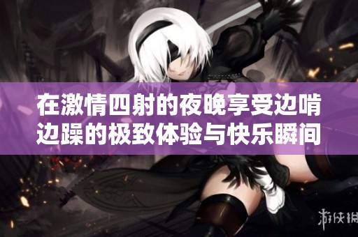 在激情四射的夜晚享受边啃边躁的极致体验与快乐瞬间