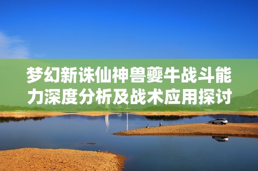 梦幻新诛仙神兽夔牛战斗能力深度分析及战术应用探讨