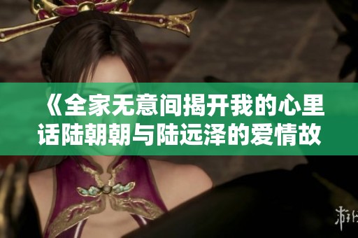 《全家无意间揭开我的心里话陆朝朝与陆远泽的爱情故事》