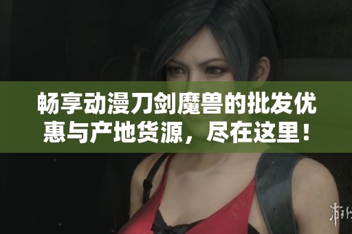 畅享动漫刀剑魔兽的批发优惠与产地货源，尽在这里！