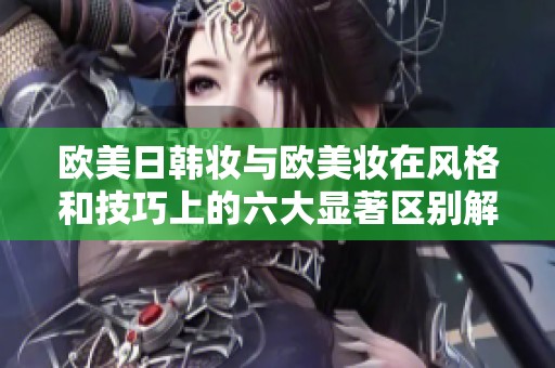 欧美日韩妆与欧美妆在风格和技巧上的六大显著区别解析