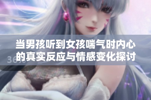 当男孩听到女孩喘气时内心的真实反应与情感变化探讨