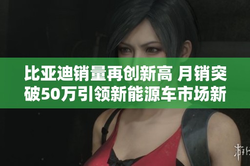 比亚迪销量再创新高 月销突破50万引领新能源车市场新潮流