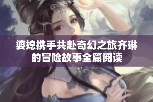 婆媳携手共赴奇幻之旅齐琳的冒险故事全篇阅读