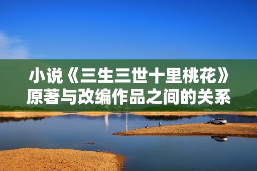 小说《三生三世十里桃花》原著与改编作品之间的关系详解分析