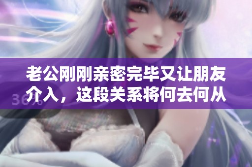 老公刚刚亲密完毕又让朋友介入，这段关系将何去何从