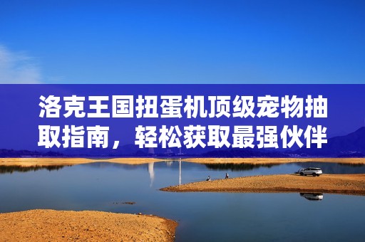 洛克王国扭蛋机顶级宠物抽取指南，轻松获取最强伙伴的技巧与策略