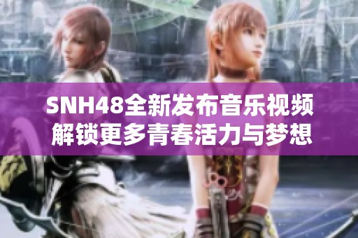SNH48全新发布音乐视频 解锁更多青春活力与梦想追逐的精彩瞬间