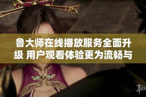 鲁大师在线播放服务全面升级 用户观看体验更为流畅与便捷
