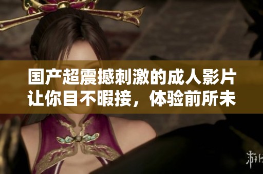 国产超震撼刺激的成人影片让你目不暇接，体验前所未有的快感