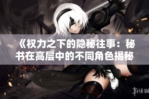 《权力之下的隐秘往事：秘书在高层中的不同角色揭秘》