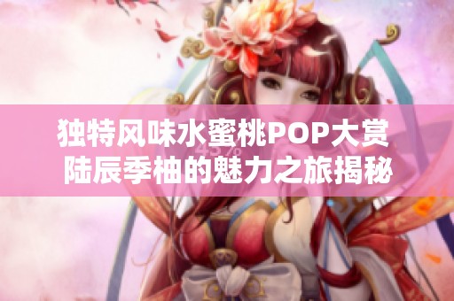 独特风味水蜜桃POP大赏 陆辰季柚的魅力之旅揭秘