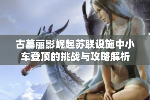 古墓丽影崛起苏联设施中小车登顶的挑战与攻略解析