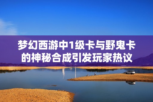 梦幻西游中1级卡与野鬼卡的神秘合成引发玩家热议