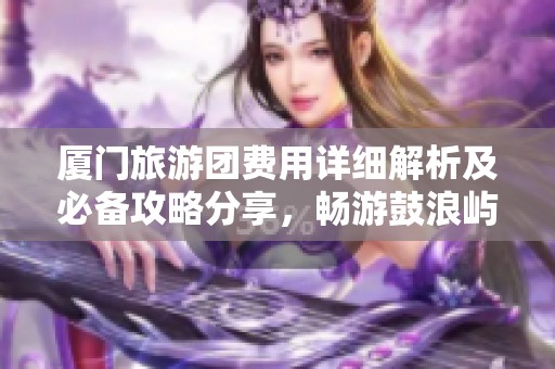 厦门旅游团费用详细解析及必备攻略分享，畅游鼓浪屿的最佳指南