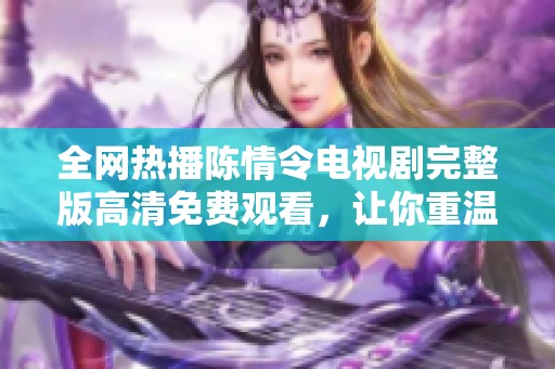 全网热播陈情令电视剧完整版高清免费观看，让你重温精彩剧情与角色魅力