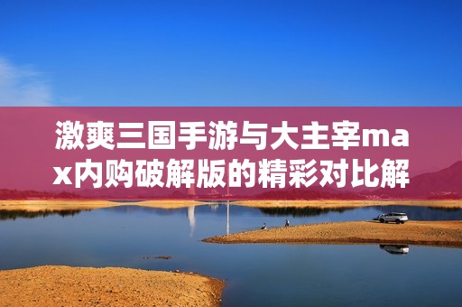激爽三国手游与大主宰max内购破解版的精彩对比解析