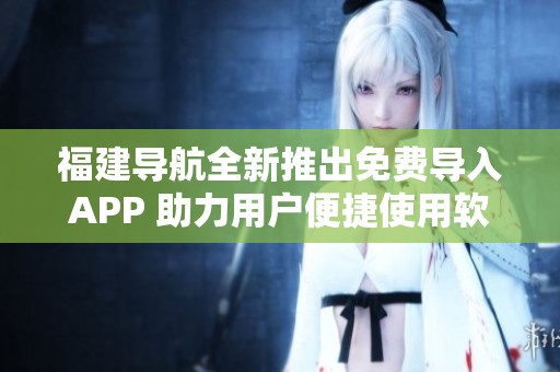 福建导航全新推出免费导入APP 助力用户便捷使用软件功能
