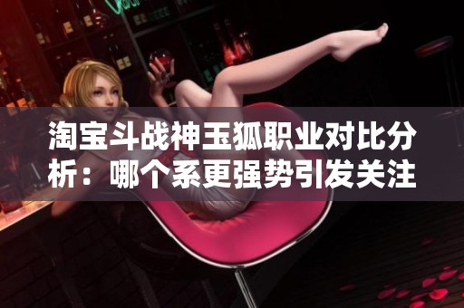 淘宝斗战神玉狐职业对比分析：哪个系更强势引发关注