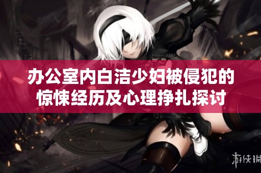 办公室内白洁少妇被侵犯的惊悚经历及心理挣扎探讨