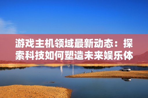 游戏主机领域最新动态：探索科技如何塑造未来娱乐体验