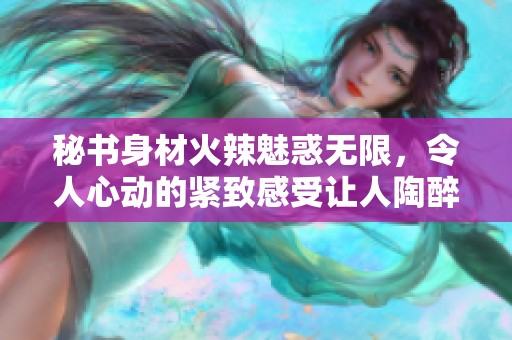 秘书身材火辣魅惑无限，令人心动的紧致感受让人陶醉