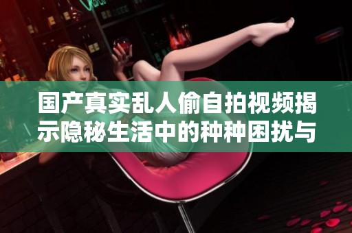 国产真实乱人偷自拍视频揭示隐秘生活中的种种困扰与烦恼
