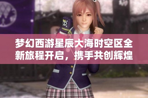 梦幻西游星辰大海时空区全新旅程开启，携手共创辉煌传奇新篇章