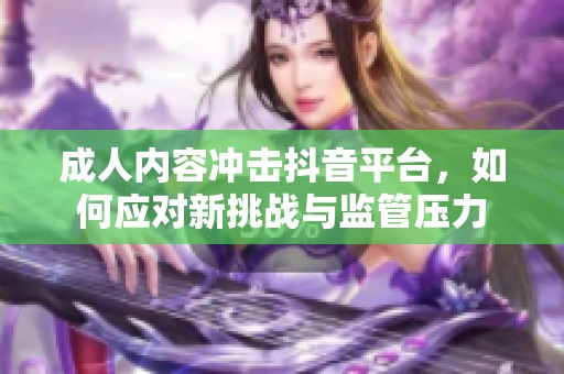 成人内容冲击抖音平台，如何应对新挑战与监管压力