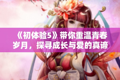 《初体验5》带你重温青春岁月，探寻成长与爱的真谛