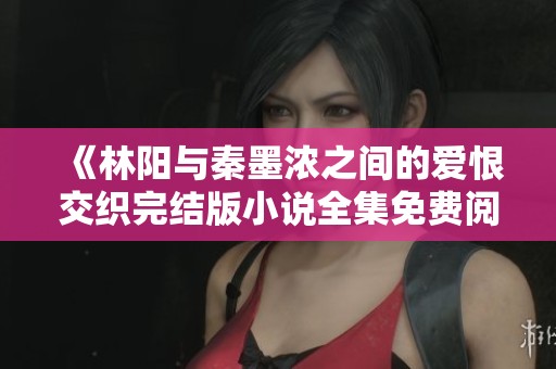 《林阳与秦墨浓之间的爱恨交织完结版小说全集免费阅读》