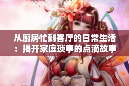 从厨房忙到客厅的日常生活：揭开家庭琐事的点滴故事