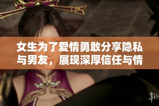 女生为了爱情勇敢分享隐私与男友，展现深厚信任与情感纽带
