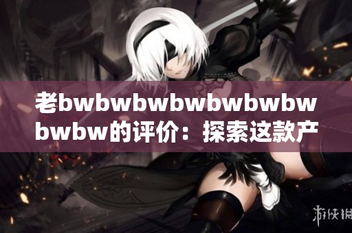 老bwbwbwbwbwbwbwbwbw的评价：探索这款产品的真实使用体验与反馈分享